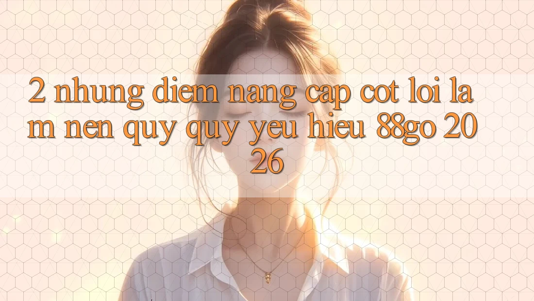 2. Những Điểm Nâng Cấp Cốt Lõi Làm Nên Quý quý yêu Hiệu 88go 2026