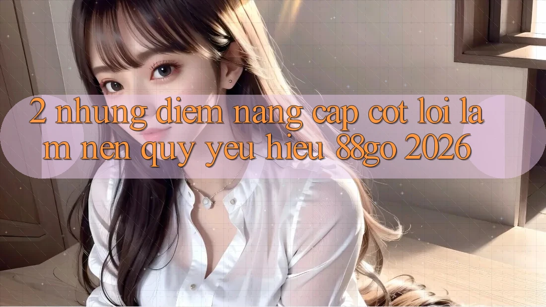 2. Những Điểm Nâng Cấp Cốt Lõi Làm Nên Quý yêu Hiệu 88go 2026 2. Những Điểm Nâng Cấp Cốt Lõi Làm Nên Quý yêu Hiệu 88go 2026
