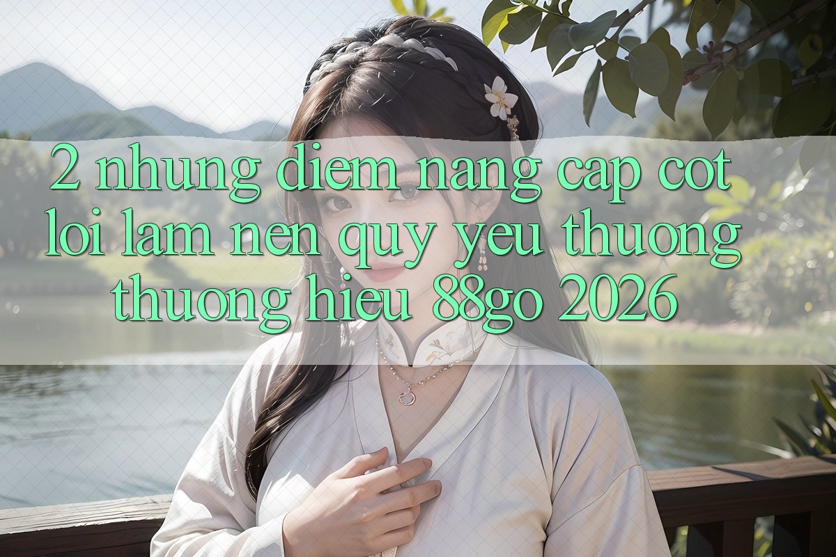 2. Những Điểm Nâng Cấp Cốt Lõi Làm Nên Quý yêu thương thương Hiệu 88go 2026