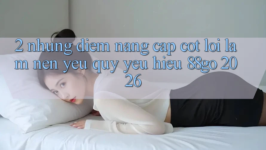 2. Những Điểm Nâng Cấp Cốt Lõi Làm Nên Yêu quý yêu Hiệu 88go 2026