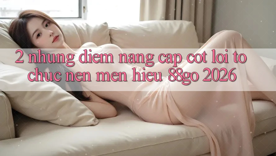 2. Những Điểm Nâng Cấp Cốt Lõi Tổ chức Nên Mến Hiệu 88go 2026
