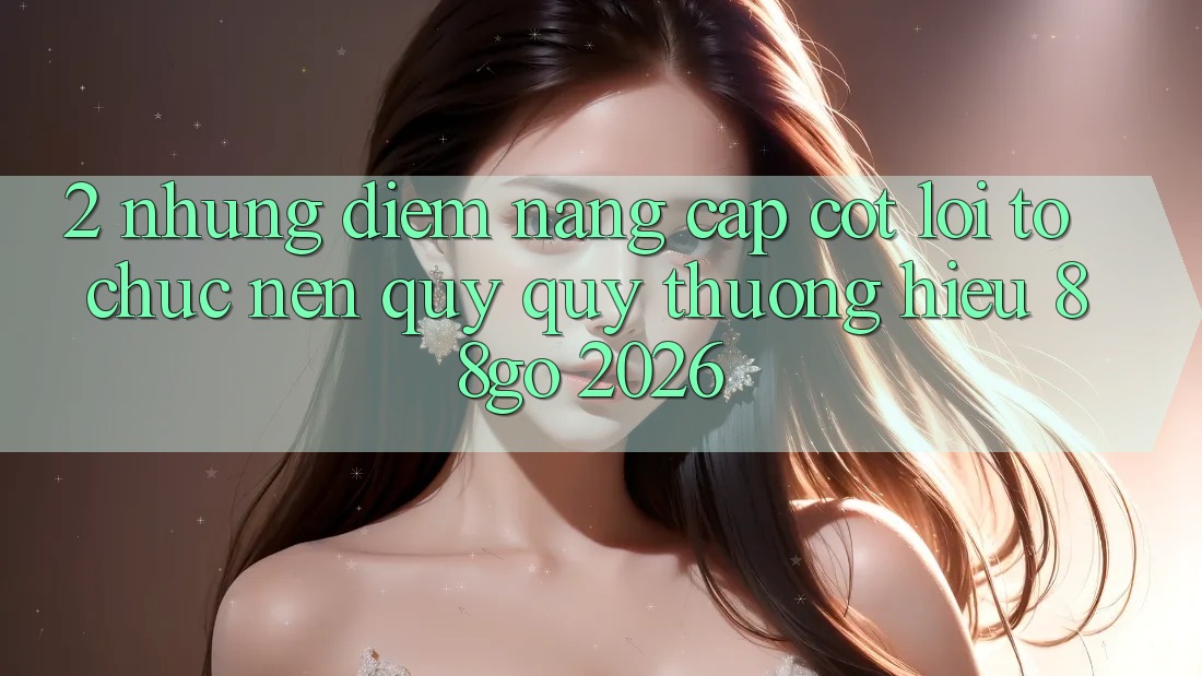 2. Những Điểm Nâng Cấp Cốt Lõi Tổ chức Nên Quý quý thương Hiệu 88go 2026 2. Những Điểm Nâng Cấp Cốt Lõi Tổ chức Nên Quý quý thương Hiệu 88go 2026