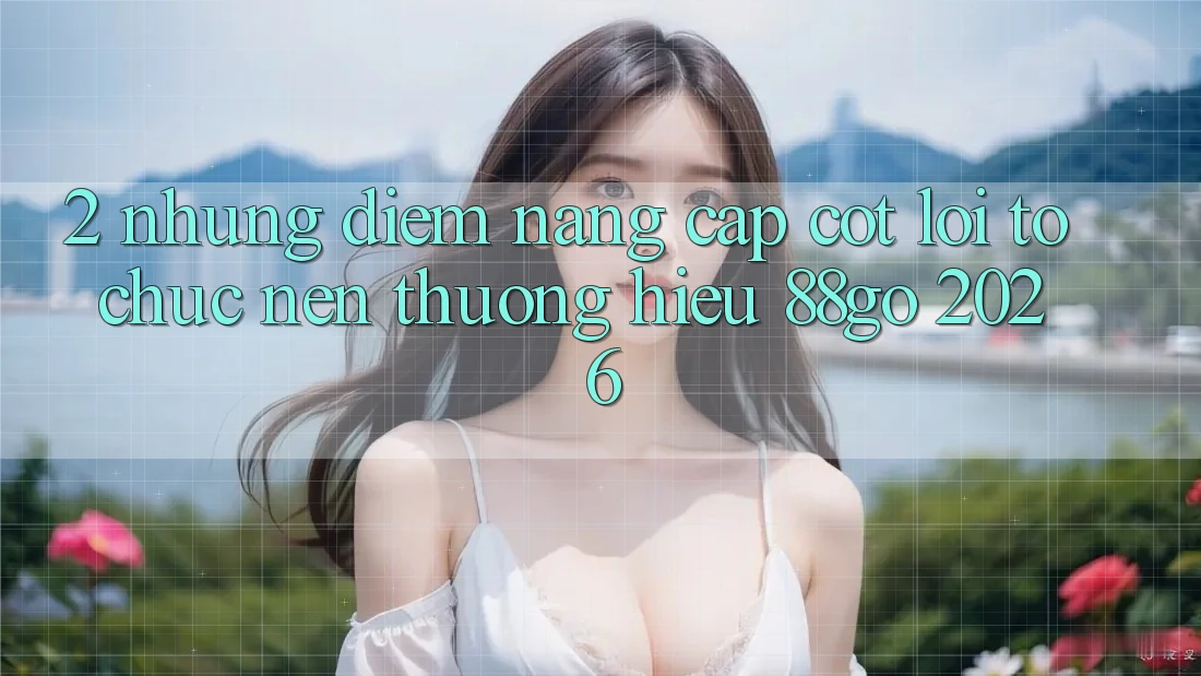 2. Những Điểm Nâng Cấp Cốt Lõi Tổ chức Nên Thương Hiệu 88go 2026