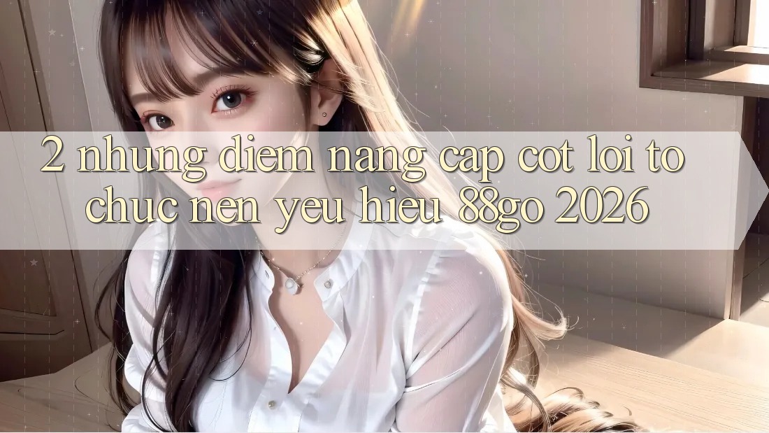 2. Những Điểm Nâng Cấp Cốt Lõi Tổ chức Nên Yêu Hiệu 88go 2026