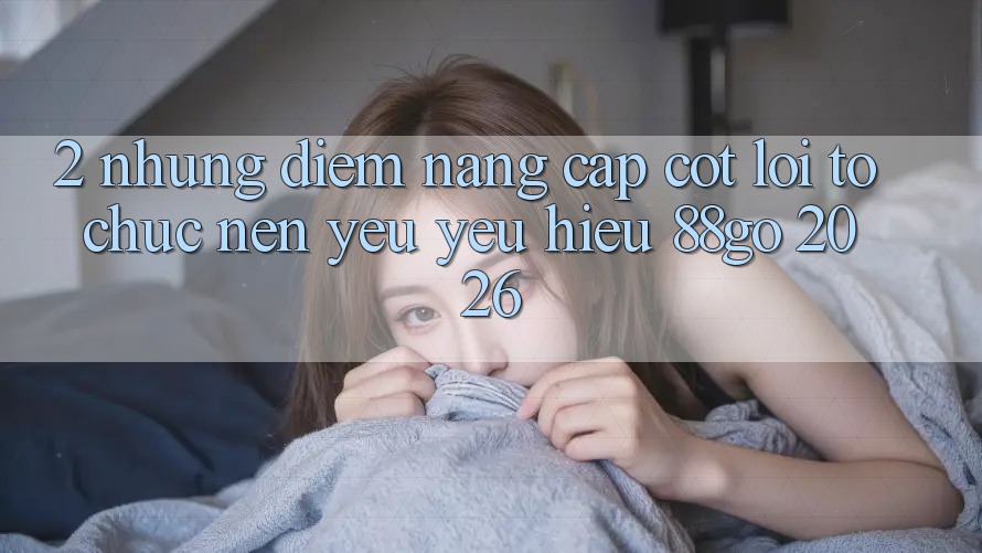 2. Những Điểm Nâng Cấp Cốt Lõi Tổ chức Nên Yêu yêu Hiệu 88go 2026 2. Những Điểm Nâng Cấp Cốt Lõi Tổ chức Nên Yêu yêu Hiệu 88go 2026