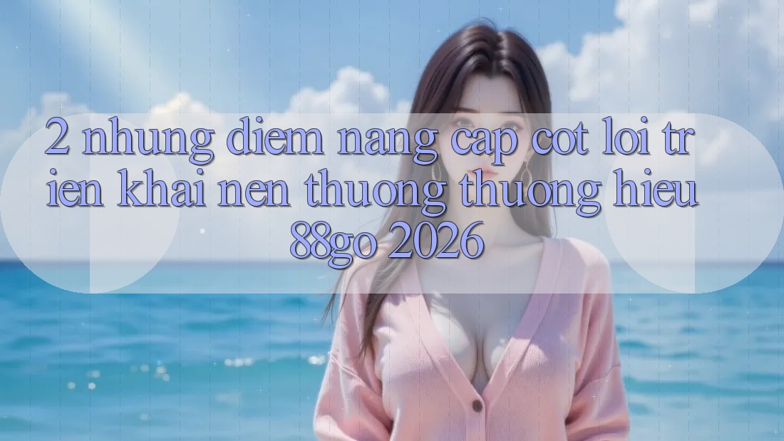 2. Những Điểm Nâng Cấp Cốt Lõi Triển khai Nên Thương thương Hiệu 88go 2026 2. Những Điểm Nâng Cấp Cốt Lõi Triển khai Nên Thương thương Hiệu 88go 2026