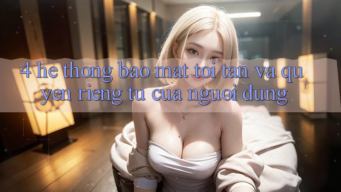 4. Hệ Thống Bảo Mật Tối Tân Và Quyền Riêng Tư Của Người Dùng
