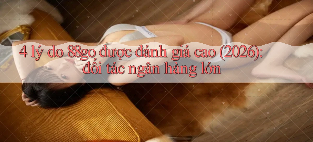 4 lý do 88go được đánh giá cao (2026) đối tác ngân hàng lớn