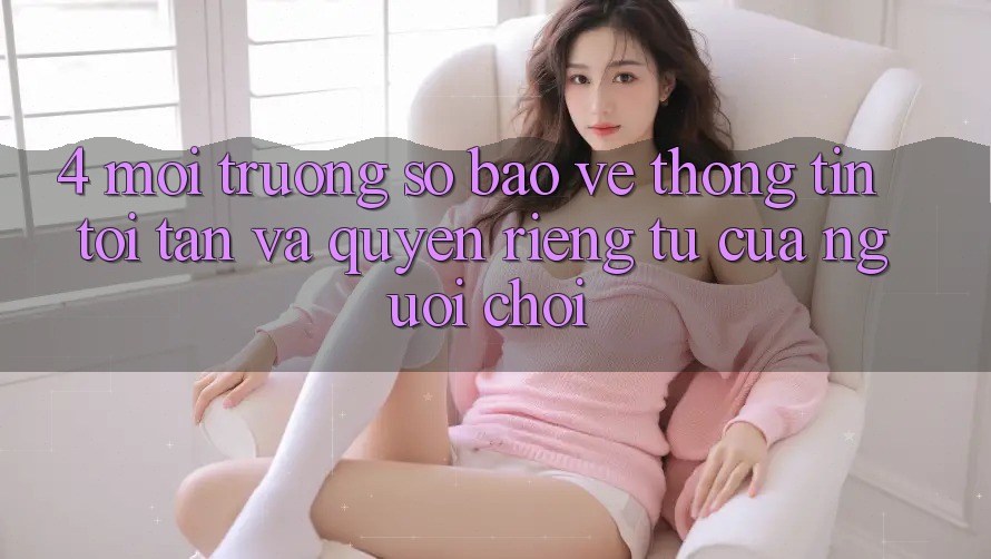 4. Môi trường số Bảo vệ thông tin Tối Tân Và Quyền riêng tư Của Người chơi