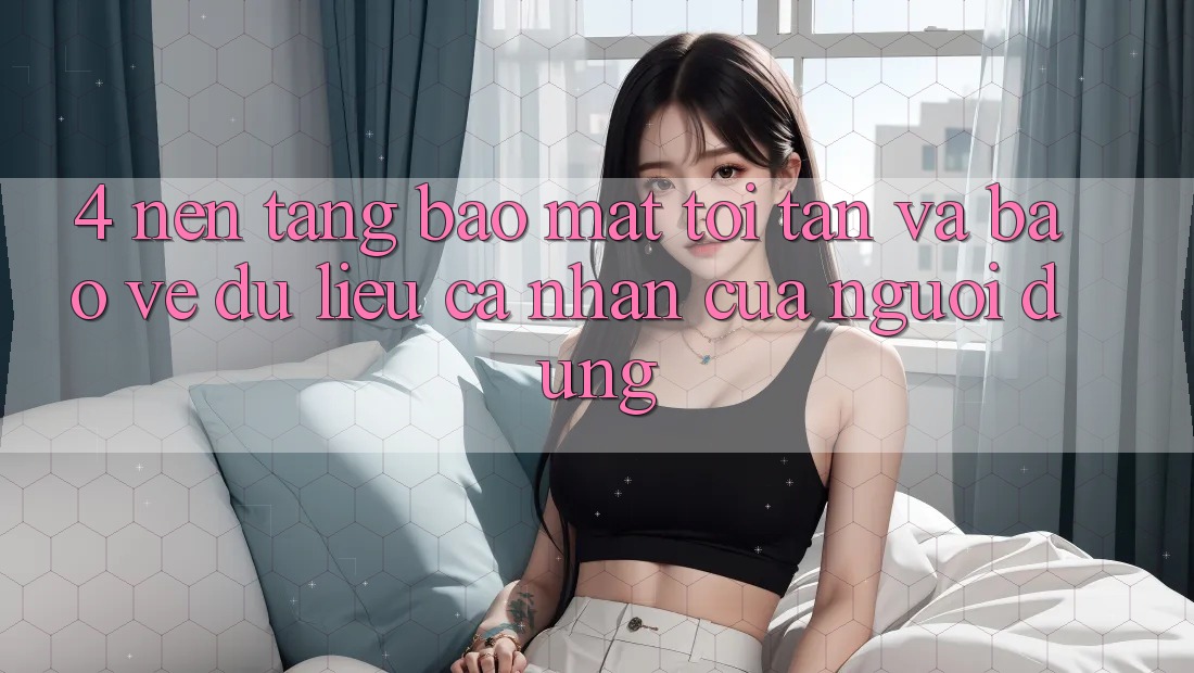 4. Nền tảng Bảo Mật Tối Tân Và Bảo vệ dữ liệu cá nhân Của Người Dùng 4. Nền tảng Bảo Mật Tối Tân Và Bảo vệ dữ liệu cá nhân Của Người Dùng