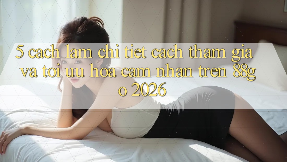 5. Cách làm Chi Tiết Cách Tham Gia Và Tối Ưu Hóa Cảm nhận Trên 88go 2026 5. Cách làm Chi Tiết Cách Tham Gia Và Tối Ưu Hóa Cảm nhận Trên 88go 2026