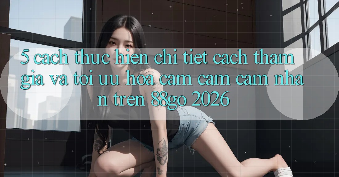 5. Cách thực hiện Chi Tiết Cách Tham Gia Và Tối Ưu Hóa Cảm cảm cảm nhận Trên 88go 2026