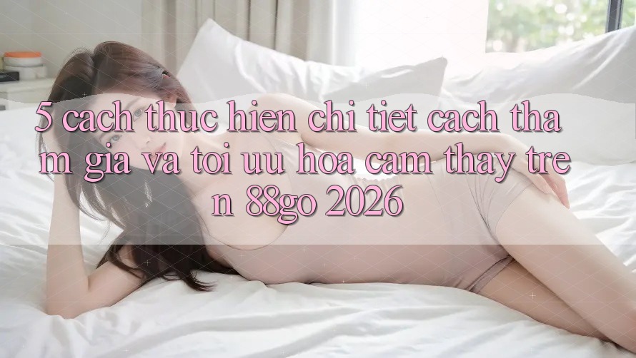 5. Cách thực hiện Chi Tiết Cách Tham Gia Và Tối Ưu Hóa Cảm thấy Trên 88go 2026 5. Cách thực hiện Chi Tiết Cách Tham Gia Và Tối Ưu Hóa Cảm thấy Trên 88go 2026