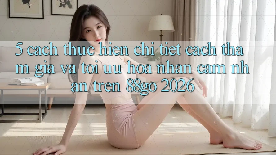 5. Cách thực hiện Chi Tiết Cách Tham Gia Và Tối Ưu Hóa Nhận cảm nhận Trên 88go 2026 5. Cách thực hiện Chi Tiết Cách Tham Gia Và Tối Ưu Hóa Nhận cảm nhận Trên 88go 2026