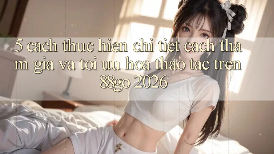 5. Cách thực hiện Chi Tiết Cách Tham Gia Và Tối Ưu Hóa Thao tác Trên 88go 2026 5. Cách thực hiện Chi Tiết Cách Tham Gia Và Tối Ưu Hóa Thao tác Trên 88go 2026