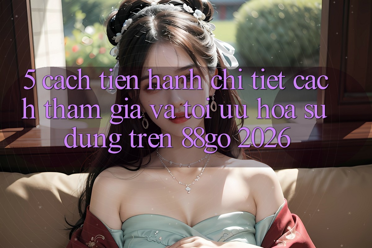 5. Cách tiến hành Chi Tiết Cách Tham Gia Và Tối Ưu Hóa Sử dụng Trên 88go 2026 5. Cách tiến hành Chi Tiết Cách Tham Gia Và Tối Ưu Hóa Sử dụng Trên 88go 2026