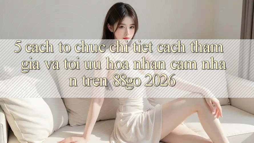 5. Cách tổ chức Chi Tiết Cách Tham Gia Và Tối Ưu Hóa Nhận cảm nhận Trên 88go 2026
