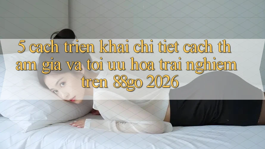 5. Cách triển khai Chi Tiết Cách Tham Gia Và Tối Ưu Hóa Trải Nghiệm Trên 88go 2026 5. Cách triển khai Chi Tiết Cách Tham Gia Và Tối Ưu Hóa Trải Nghiệm Trên 88go 2026