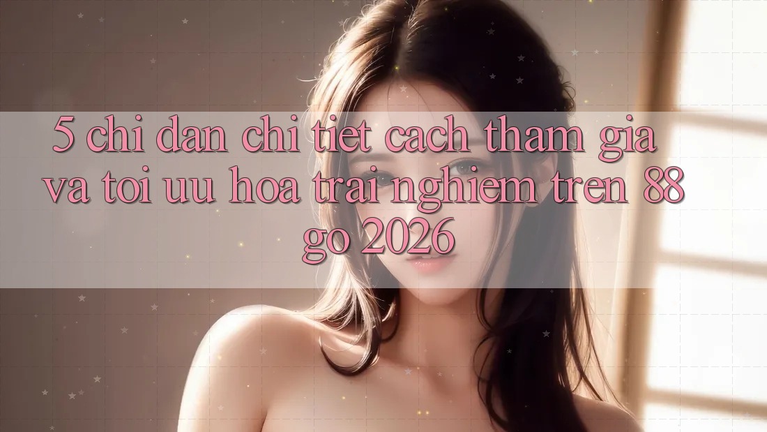 5. Chỉ dẫn Chi Tiết Cách Tham Gia Và Tối Ưu Hóa Trải nghiệm Trên 88go 2026