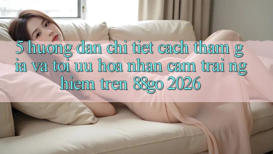 5. Hướng Dẫn Chi Tiết Cách Tham Gia Và Tối Ưu Hóa Nhận cảm trải nghiệm Trên 88go 2026