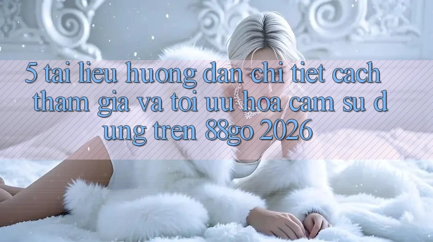 5. Tài liệu hướng dẫn Chi Tiết Cách Tham Gia Và Tối Ưu Hóa Cảm sử dụng Trên 88go 2026