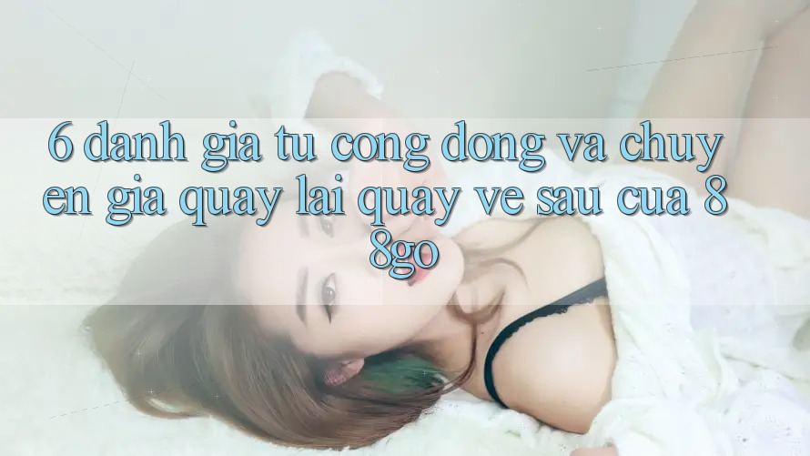 6. Đánh Giá Từ Cộng Đồng Và Chuyên Gia Quay lại Quay về sau Của 88go 6. Đánh Giá Từ Cộng Đồng Và Chuyên Gia Quay lại Quay về sau Của 88go
