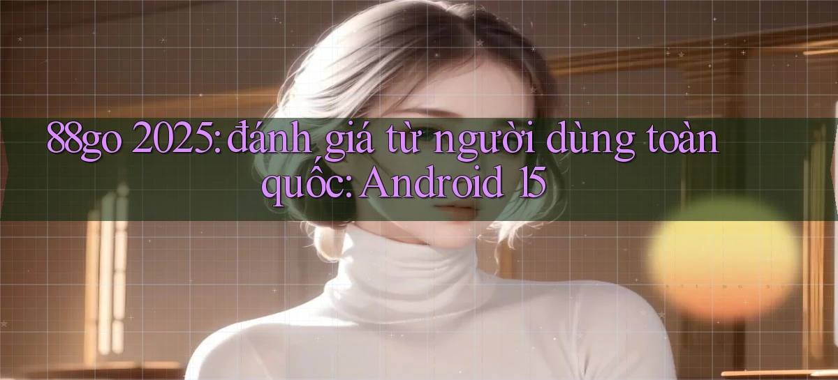 88go 2025 đánh giá từ người dùng toàn quốc Android 15