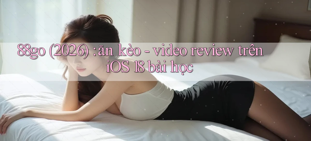 88go (2026) ăn kèo   video review trên iOS 18 bài học