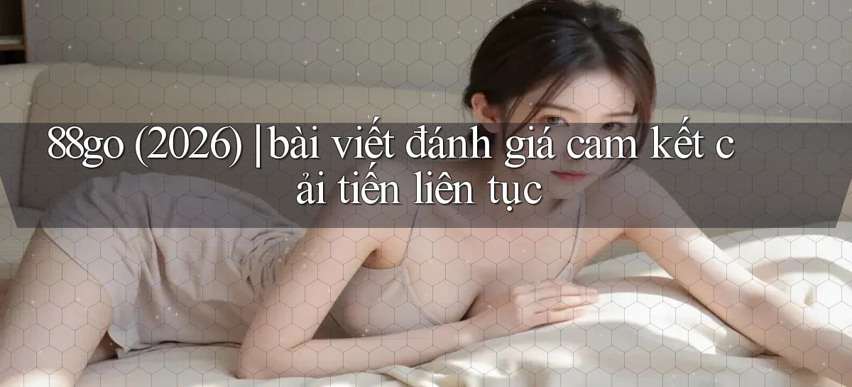 88go (2026) bài viết đánh giá cam kết cải tiến liên tục
