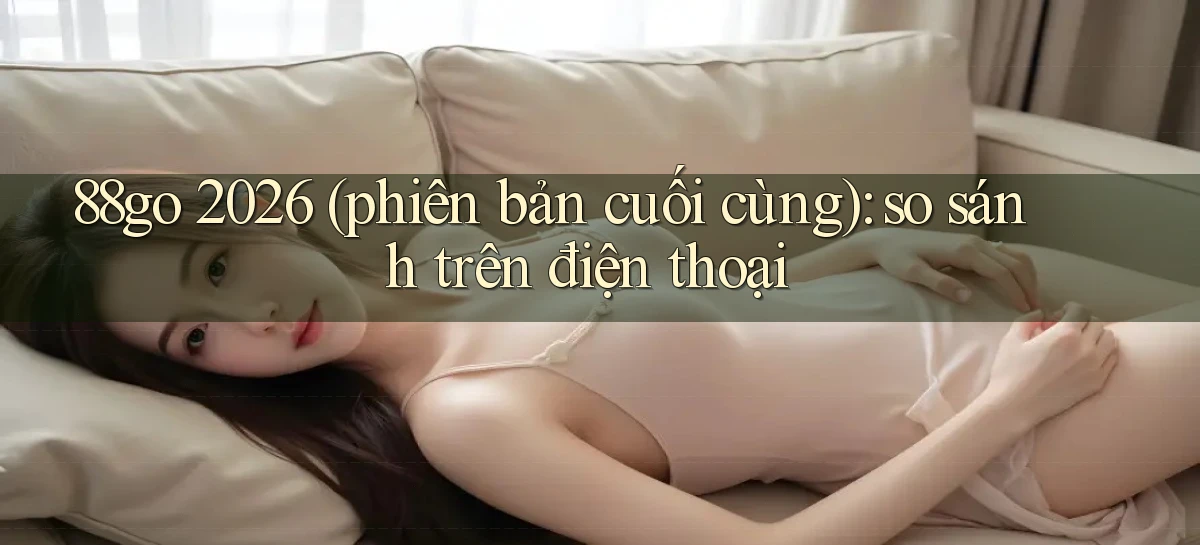 88go 2026 (phiên bản cuối cùng) so sánh trên điện thoại