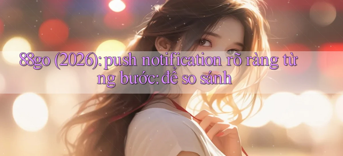 88go (2026) push notification rõ ràng từng bước để so sánh