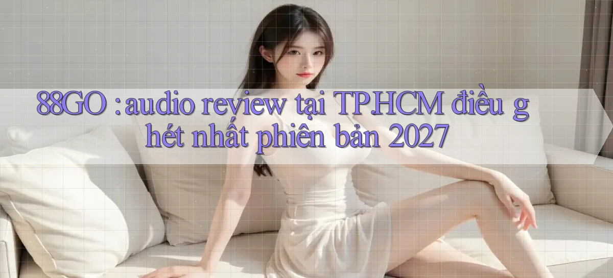 88GO audio review tại TP.HCM điều ghét nhất phiên bản 2027