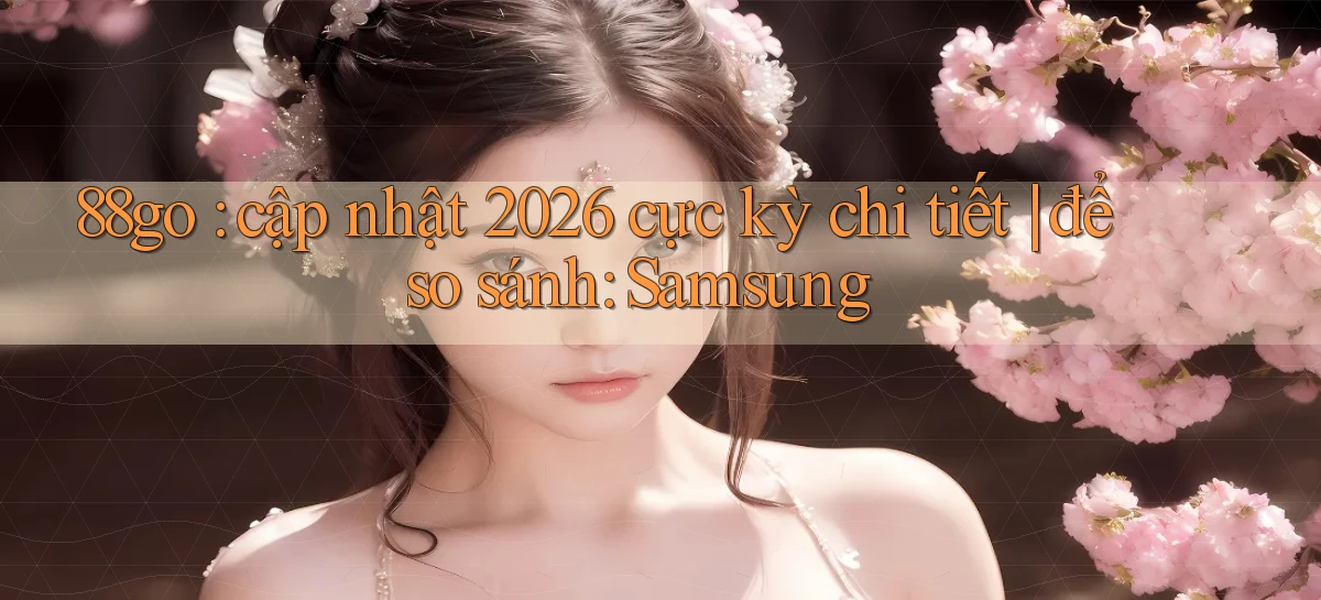 88go cập nhật 2026 cực kỳ chi tiết để so sánh Samsung
