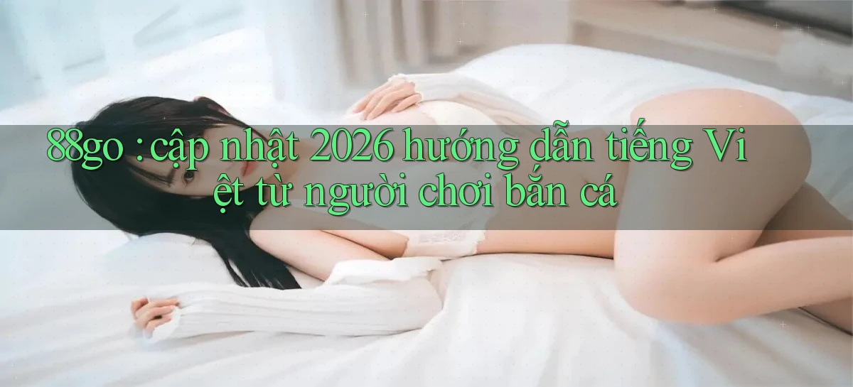 88go cập nhật 2026 hướng dẫn tiếng Việt từ người chơi bắn cá