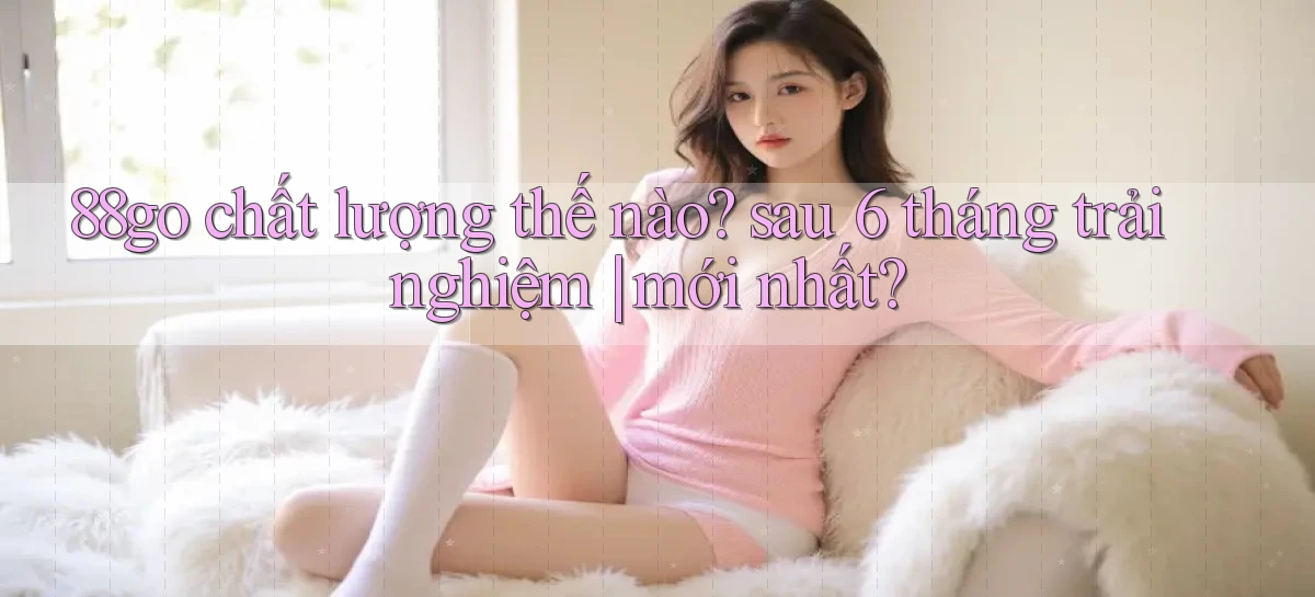 88go chất lượng thế nào sau 6 tháng trải nghiệm mới nhất