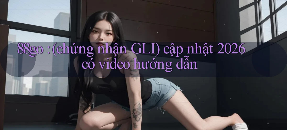 88go (chứng nhận GLI) cập nhật 2026 có video hướng dẫn