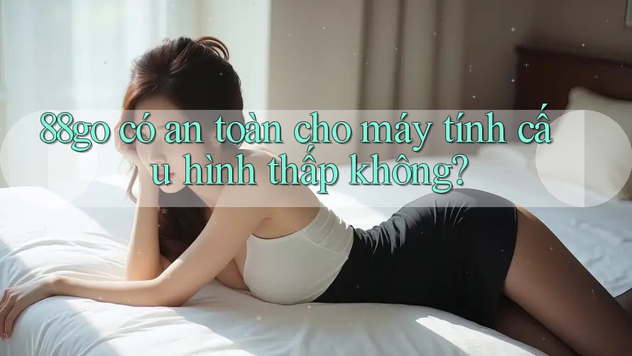 88go có an toàn cho máy tính cấu hình thấp không? 88go có an toàn cho máy tính cấu hình thấp không?