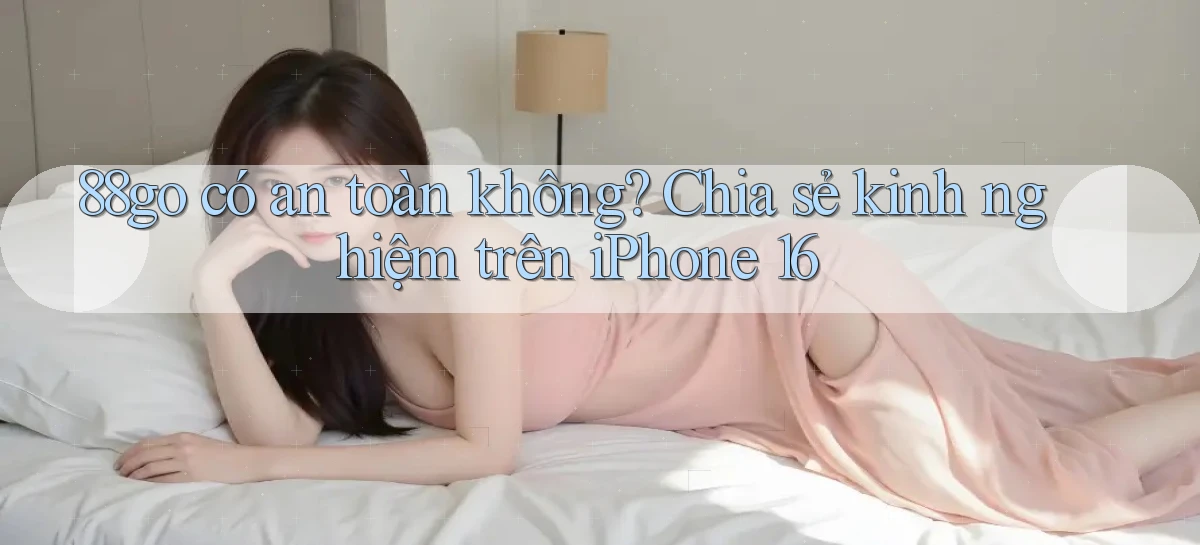 88go có an toàn không chia sẻ kinh nghiệm trên iPhone 16