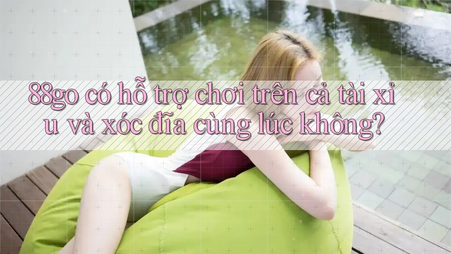 88go có hỗ trợ chơi trên cả tài xỉu và xóc đĩa cùng lúc không?