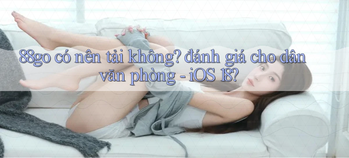88go có nên tải không đánh giá cho dân văn phòng   iOS 18