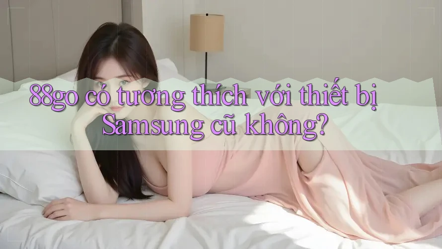 88go có tương thích với thiết bị Samsung cũ không? 88go có tương thích với thiết bị Samsung cũ không?