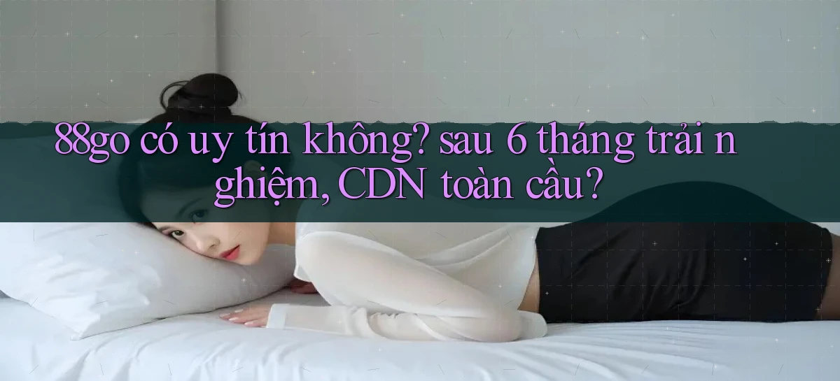 88go có uy tín không sau 6 tháng trải nghiệm, CDN toàn cầu