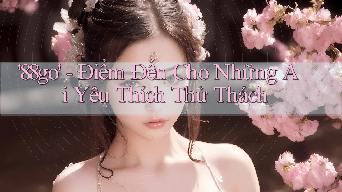 '88go' - Điểm Đến Cho Những Ai Yêu Thích Thử Thách '88go' - Điểm Đến Cho Những Ai Yêu Thích Thử Thách