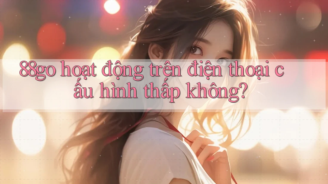 88go hoạt động trên điện thoại cấu hình thấp không? 88go hoạt động trên điện thoại cấu hình thấp không?