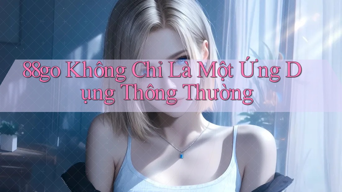 88go Không Chỉ Là Một Ứng Dụng Thông Thường