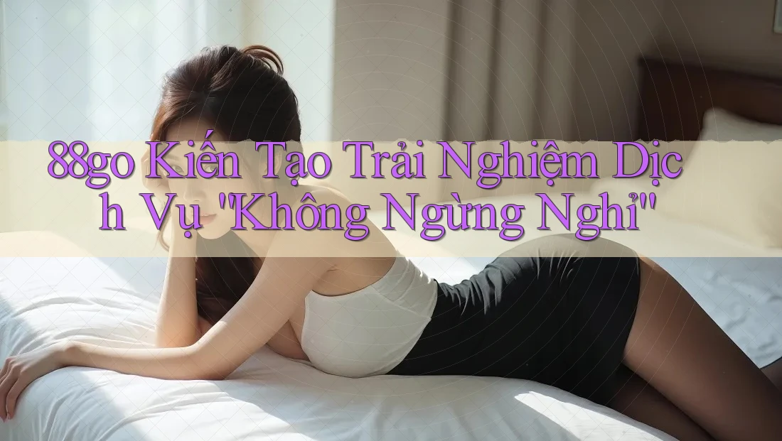88go Kiến Tạo Trải Nghiệm Dịch Vụ “Không Ngừng Nghỉ”