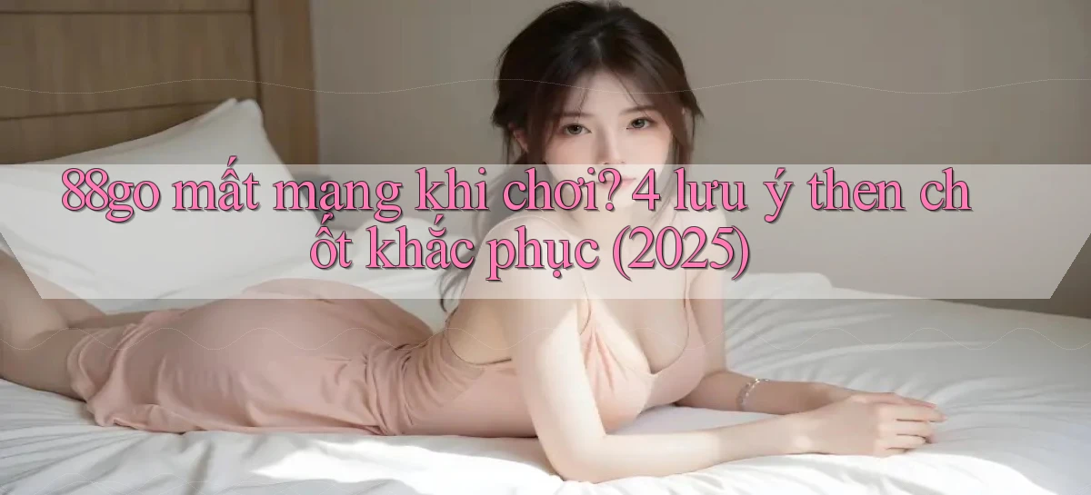 88go mất mạng khi chơi 4 lưu ý then chốt khắc phục (2025)