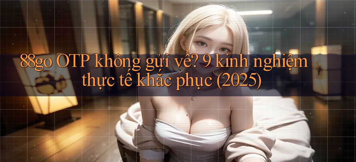 88go OTP không gửi về 9 kinh nghiệm thực tế khắc phục (2025)