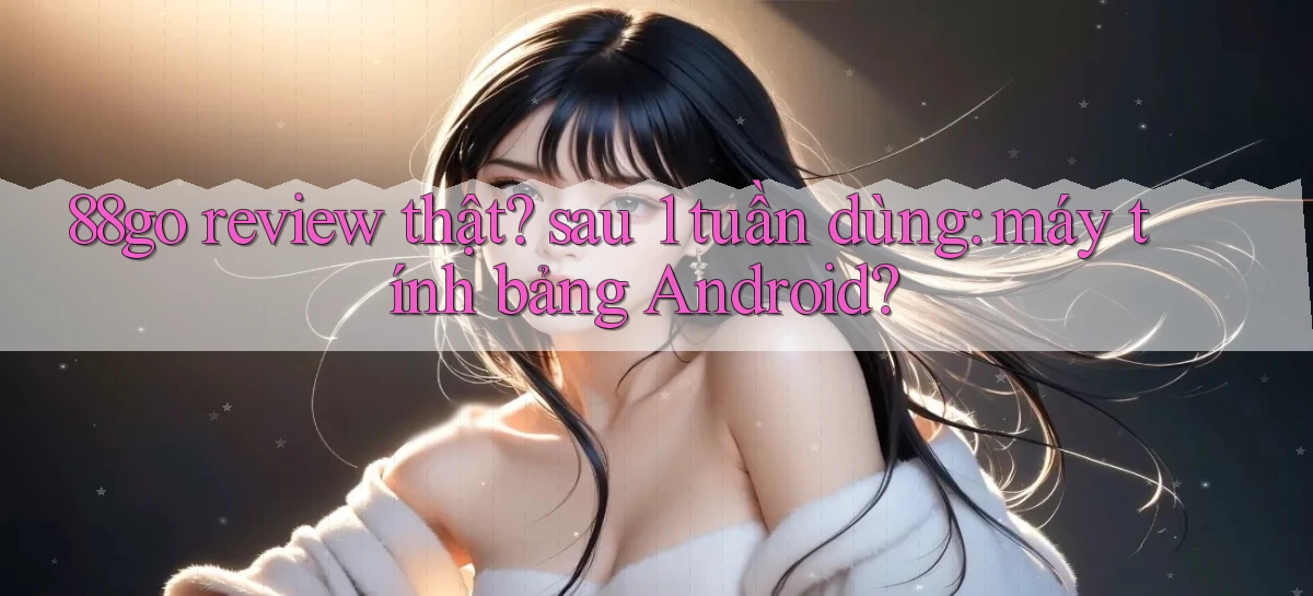 88go review thật sau 1 tuần dùng máy tính bảng Android