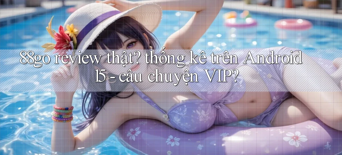 88go review thật thống kê trên Android 15   câu chuyện VIP